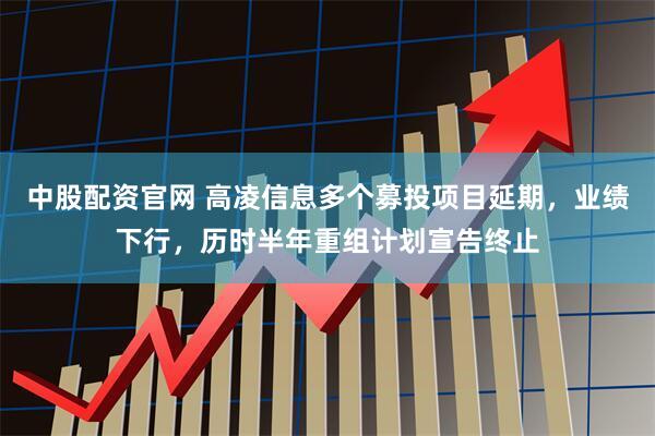 中股配资官网 高凌信息多个募投项目延期，业绩下行，历时半年重组计划宣告终止
