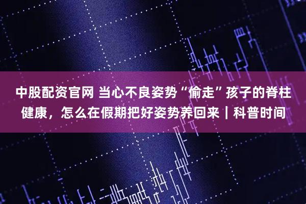 中股配资官网 当心不良姿势“偷走”孩子的脊柱健康，怎么在假期把好姿势养回来｜科普时间