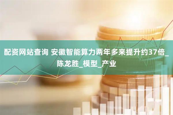 配资网站查询 安徽智能算力两年多来提升约37倍_陈龙胜_模型_产业