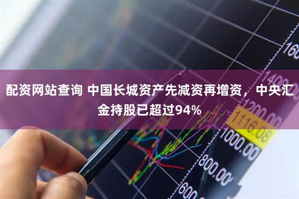 配资网站查询 中国长城资产先减资再增资，中央汇金持股已超过94%