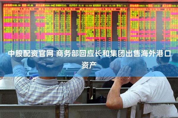 中股配资官网 商务部回应长和集团出售海外港口资产
