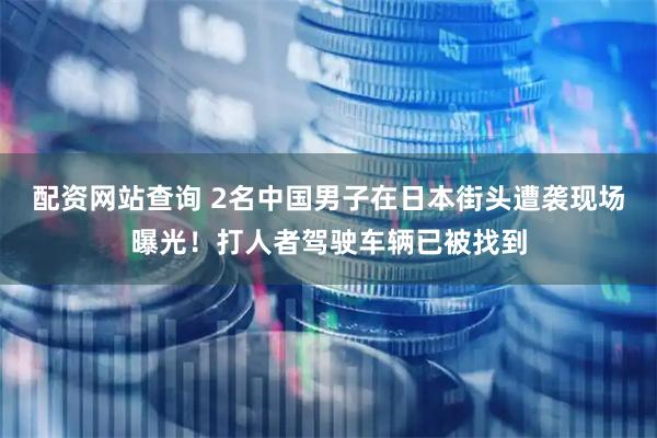 配资网站查询 2名中国男子在日本街头遭袭现场曝光！打人者驾驶车辆已被找到