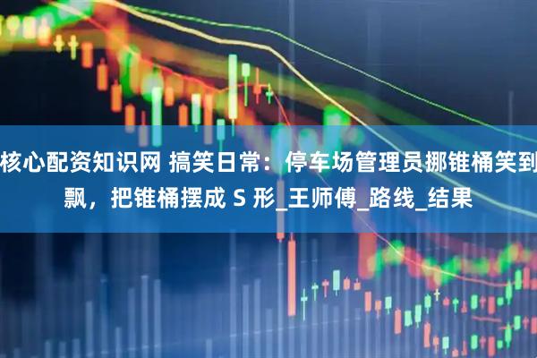 核心配资知识网 搞笑日常：停车场管理员挪锥桶笑到飘，把锥桶摆成 S 形_王师傅_路线_结果