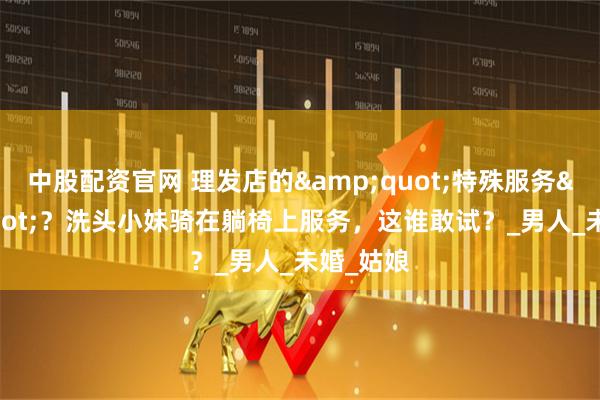 中股配资官网 理发店的&quot;特殊服务&quot;？洗头小妹骑在躺椅上服务，这谁敢试？_男人_未婚_姑娘