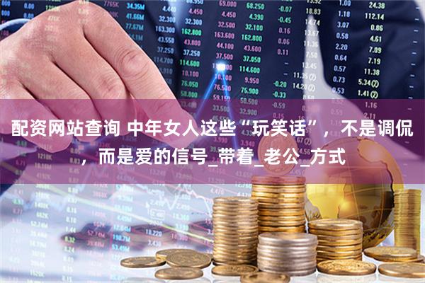 配资网站查询 中年女人这些“玩笑话”，不是调侃，而是爱的信号_带着_老公_方式
