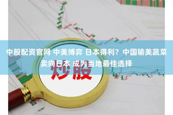 中股配资官网 中美博弈 日本得利？中国输美蔬菜卖向日本 成为当地最佳选择