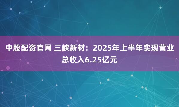 中股配资官网 三峡新材：2025年上半年实现营业总收入6.25亿元