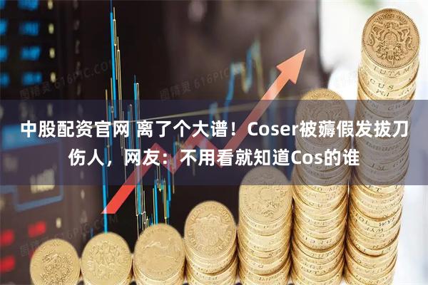 中股配资官网 离了个大谱！Coser被薅假发拔刀伤人，网友：不用看就知道Cos的谁