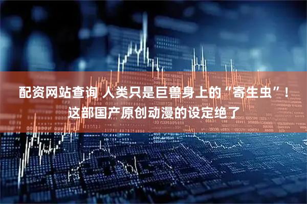 配资网站查询 人类只是巨兽身上的“寄生虫”！这部国产原创动漫的设定绝了