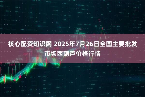 核心配资知识网 2025年7月26日全国主要批发市场西葫芦价格行情