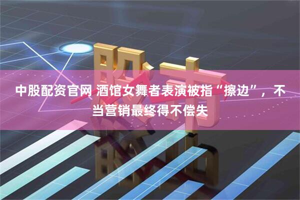 中股配资官网 酒馆女舞者表演被指“擦边”，不当营销最终得不偿失