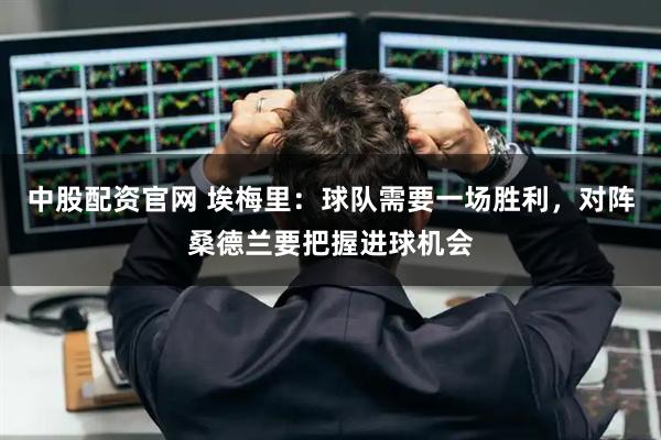 中股配资官网 埃梅里：球队需要一场胜利，对阵桑德兰要把握进球机会