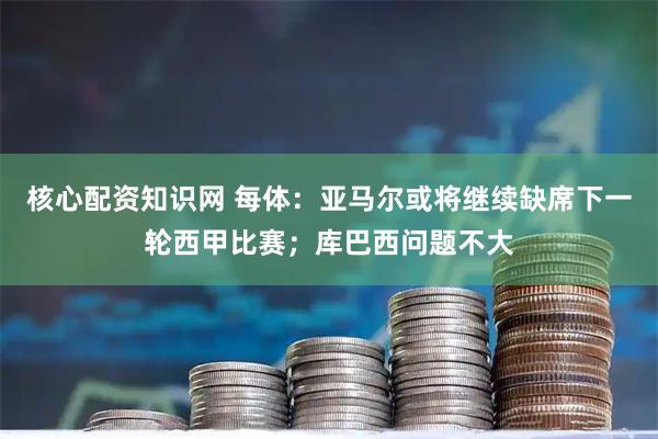 核心配资知识网 每体：亚马尔或将继续缺席下一轮西甲比赛；库巴西问题不大