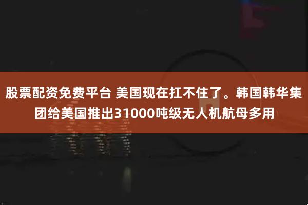 股票配资免费平台 美国现在扛不住了。韩国韩华集团给美国推出31000吨级无人机航母多用