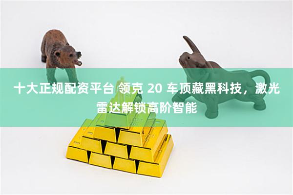 十大正规配资平台 领克 20 车顶藏黑科技,激光雷达解锁高阶智能