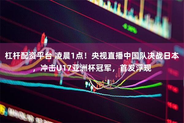 杠杆配资平台 凌晨1点！央视直播中国队决战日本，冲击U17亚洲杯冠军，首发浮现