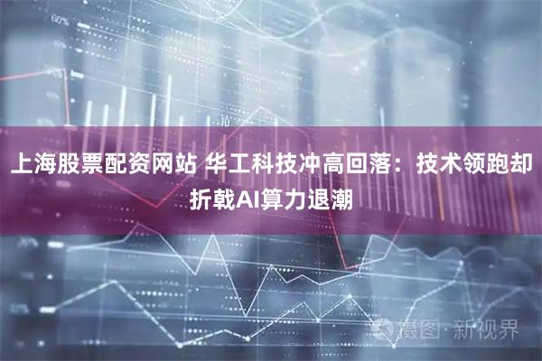 上海股票配资网站 华工科技冲高回落：技术领跑却折戟AI算力退潮